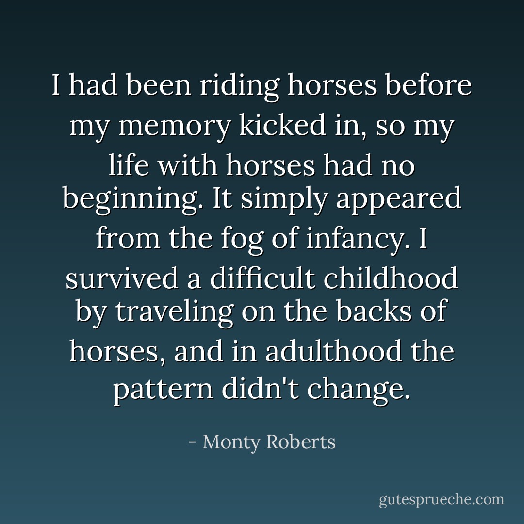 I had been riding horses before my memory kicked in, so my life with horses had no beginning. It simply appeared from the fog of infancy. I survived a difficult childhood by traveling on the backs of horses, and in adulthood the pattern didn't change. - Monty Roberts