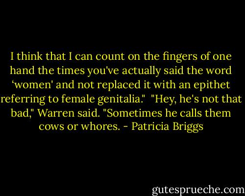 I think that I can count on the fingers of one hand the times you've actually said the word ‘women' and not replaced it with an epithet referring to female genitalia."<br /> "Hey, he's not that bad," Warren said. "Sometimes he calls them cows or whores. - Patricia Briggs