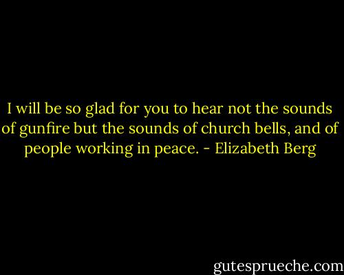 I will be so glad for you to hear not the sounds of gunfire but the sounds of church bells, and of people working in peace. - Elizabeth Berg