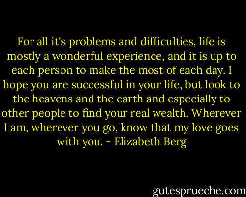 For all it's problems and difficulties, life is mostly a wonderful experience, and it is up to each person to make the most of each day. I hope you are successful in your life, but look to the heavens and the earth and especially to other people to find your real wealth. Wherever I am, wherever you go, know that my love goes with you. - Elizabeth Berg