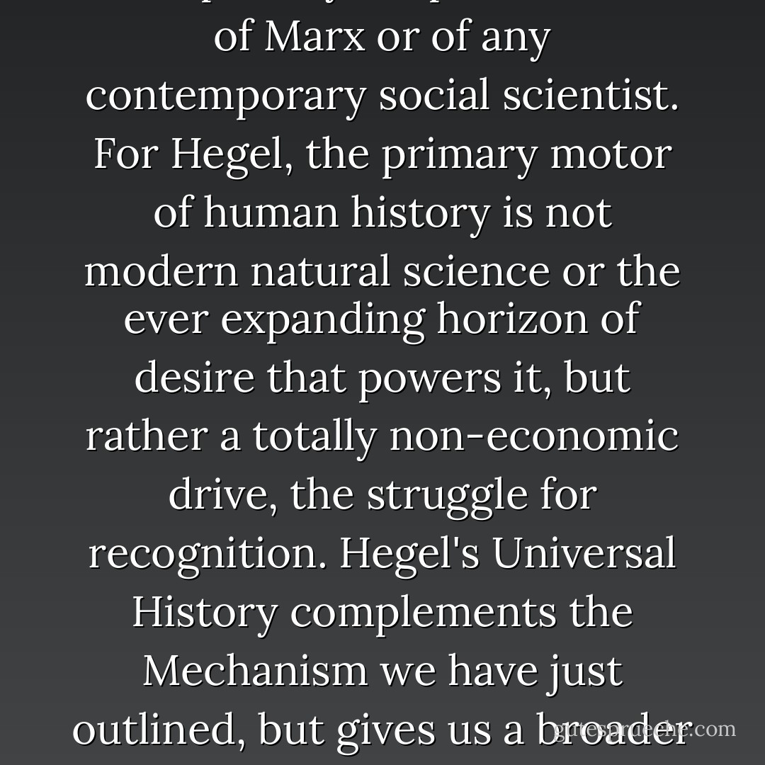 but on Hegel, his "idealist" predecessor who was the first philosopher to answer Kant's challenge of writing a Universal History. For Hegel's understanding of the Mechanism that underlies the historical process is incomparably deeper than that of Marx or of any contemporary social scientist. For Hegel, the primary motor of human history is not modern natural science or the ever expanding horizon of desire that powers it, but rather a totally non-economic drive, the struggle for recognition. Hegel's Universal History complements the Mechanism we have just outlined, but gives us a broader understanding of man—"man as man"— that allows us to understand the discontinuities, the wars and sudden eruptions of irrationality out of the calm of economic development, that have characterized actual human history. - Francis Fukuyama