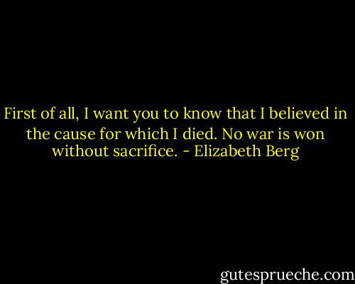 First of all, I want you to know that I believed in the cause for which I died. No war is won without sacrifice. - Elizabeth Berg