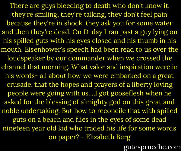 There are guys bleeding to death who don't know it, they're smiling, they're talking, they don't feel pain because they're in shock, they ask you for some water and then they're dead. On D-day I ran past a guy lying on his spilled guts with his eyes closed and his thumb in his mouth. Eisenhower's speech had been read to us over the loudspeaker by our commander when we crossed the channel that morning. What valor and inspiration were in his words- all about how we were embarked on a great crusade, that the hopes and prayers of a liberty loving people were going with us....I got gooseflesh when he asked for the blessing of almighty god on this great and noble undertaking. But how to reconcile that with spilled guts on a beach and flies in the eyes of some dead nineteen year old kid who traded his life for some words on paper? - Elizabeth Berg