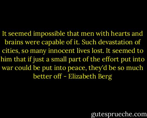 It seemed impossible that men with hearts and brains were capable of it. Such devastation of cities, so many innocent lives lost. It seemed to him that if just a small part of the effort put into war could be put into peace, they'd be so much better off - Elizabeth Berg