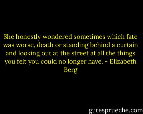 She honestly wondered sometimes which fate was worse, death or standing behind a curtain and looking out at the street at all the things you felt you could no longer have. - Elizabeth Berg