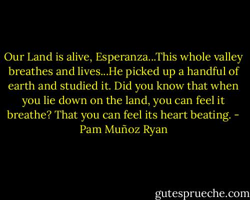 Our Land is alive, Esperanza...This whole valley breathes and lives...He picked up a handful of earth and studied it. Did you know that when you lie down on the land, you can feel it breathe? That you can feel its heart beating. - Pam Muñoz Ryan