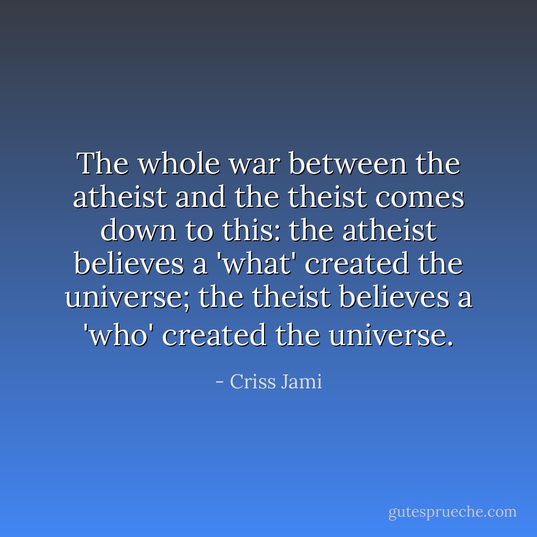 The whole war between the atheist and the theist comes down to this: the atheist believes a 'what' created the universe; the theist believes a 'who' created the universe. - Criss Jami