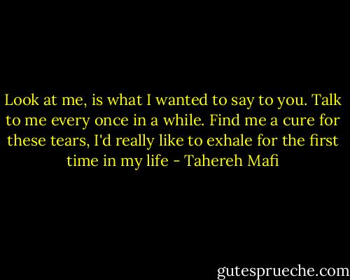 Look at me, is what I wanted to say to you. Talk to me every once in a while. Find me a cure for these tears, I'd really like to exhale for the first time in my life - Tahereh Mafi