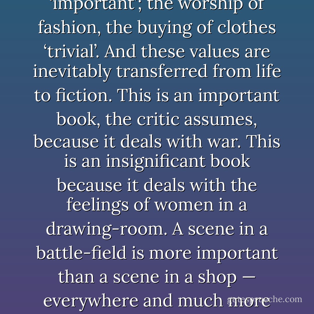 Yet it is the masculine values that prevail. Speaking crudely, football and sport are ‘important’; the worship of fashion, the buying of clothes ‘trivial’. And these values are inevitably transferred from life to fiction. This is an important book, the critic assumes, because it deals with war. This is an insignificant book because it deals with the feelings of women in a drawing-room. A scene in a battle-field is more important than a scene in a shop — everywhere and much more subtly the difference of value persists. - Virginia Woolf