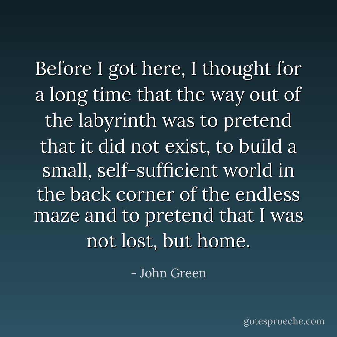 Before I got here, I thought for a long time that the way out of the labyrinth was to pretend that it did not exist, to build a small, self-sufficient world in the back corner of the endless maze and to pretend that I was not lost, but home. - John Green