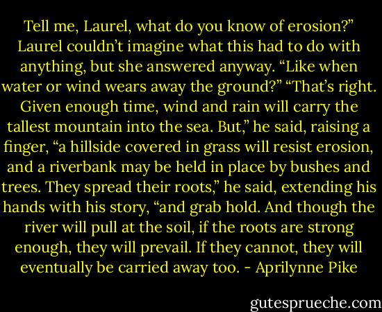 Tell me, Laurel, what<br />do you know of erosion?”<br />Laurel couldn’t imagine what this had to do with anything, but she answered anyway. “Like when water or<br />wind wears away the ground?”<br />“That’s right. Given enough time, wind and rain will carry the tallest mountain into the sea. But,” he said,<br />raising a finger, “a hillside covered in grass will resist erosion, and a riverbank may be held in place by<br />bushes and trees. They spread their roots,” he said, extending his hands with his story, “and grab hold. And<br />though the river will pull at the soil, if the roots are strong enough, they will prevail. If they cannot, they<br />will eventually be carried away too. - Aprilynne Pike