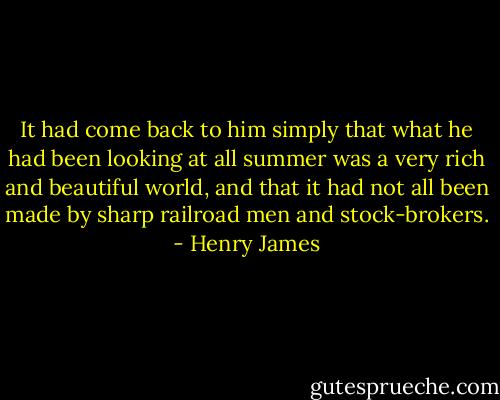 It had come back to him simply that what he had been looking at all summer was a very rich and beautiful world, and that it had not all been made by sharp railroad men and stock-brokers. - Henry James