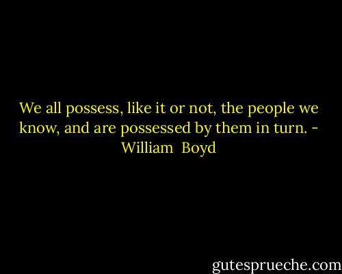 We all possess, like it or not, the people we know, and are possessed by them in turn. - William  Boyd