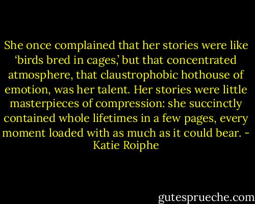 She once complained that her stories were like ‘birds bred in cages,’ but that concentrated atmosphere, that claustrophobic hothouse of emotion, was her talent. Her stories were little masterpieces of compression: she succinctly contained whole lifetimes in a few pages, every moment loaded with as much as it could bear. - Katie Roiphe