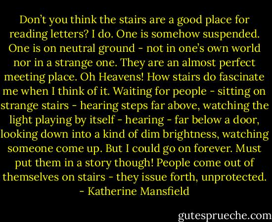 Don’t you think the stairs are a good place for reading letters? I do. One is somehow suspended. One is on neutral ground - not in one’s own world nor in a strange one. They are an almost perfect meeting place. Oh Heavens! How stairs do fascinate me when I think of it. Waiting for people - sitting on strange stairs - hearing steps far above, watching the light playing by itself - hearing - far below a door, looking down into a kind of dim brightness, watching someone come up. But I could go on forever. Must put them in a story though! People come out of themselves on stairs - they issue forth, unprotected. - Katherine Mansfield