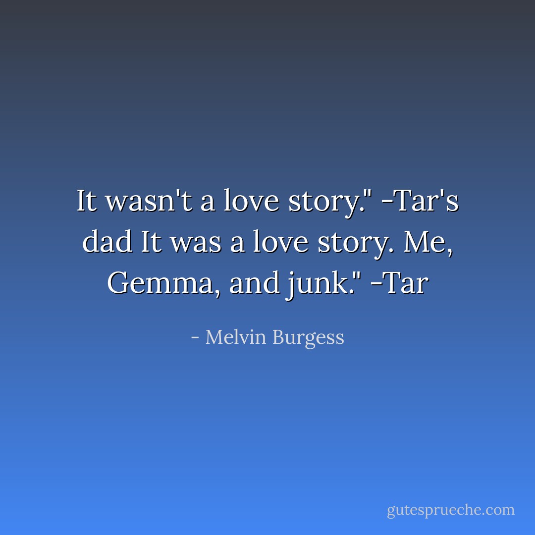It wasn't a love story." -Tar's dad<br />It was a love story. Me, Gemma, and junk." -Tar - Melvin Burgess