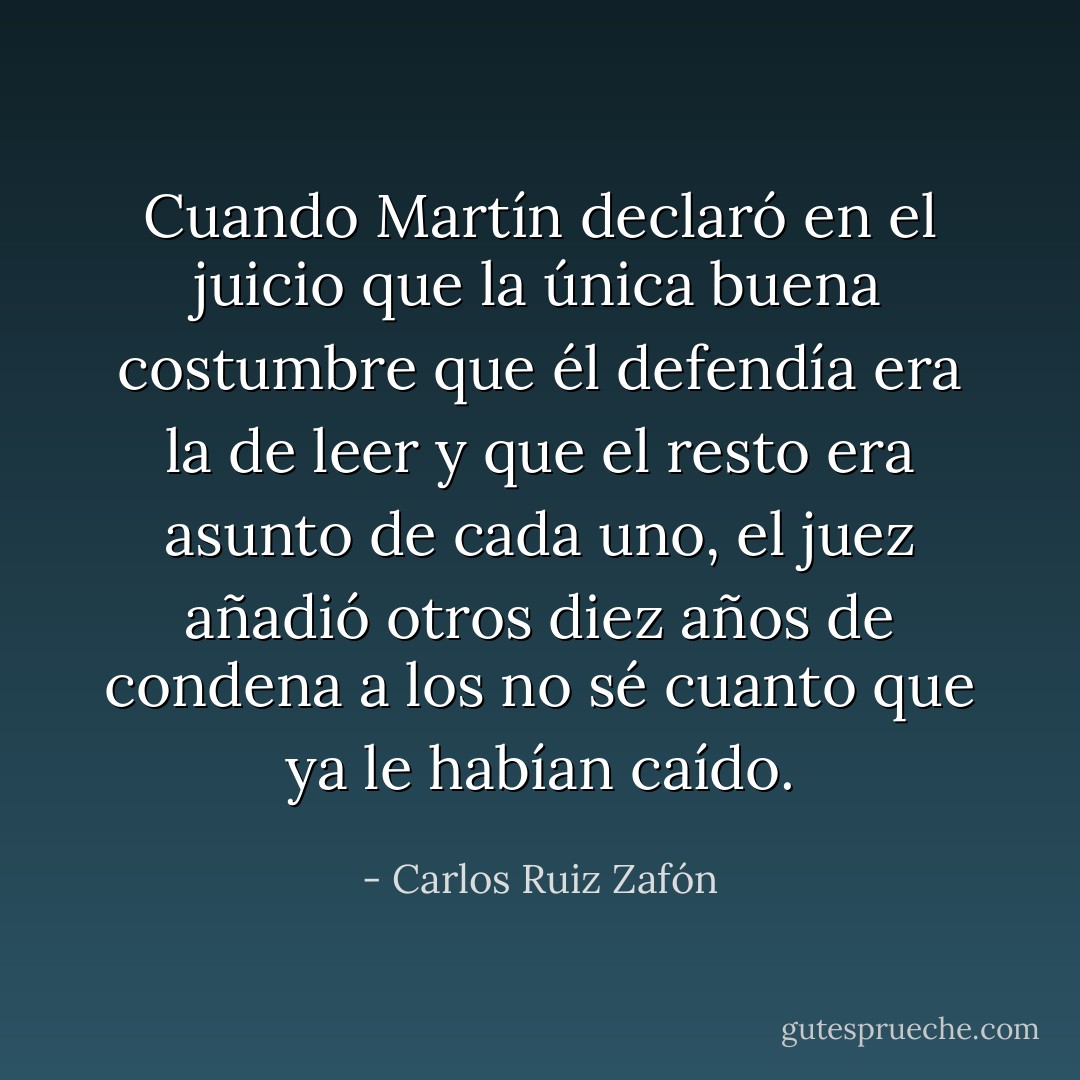 Cuando Martín declaró en el juicio que la única buena costumbre que él defendía era la de leer y que el resto era asunto de cada uno, el juez añadió otros diez años de condena a los no sé cuanto que ya le habían caído. - Carlos Ruiz Zafón