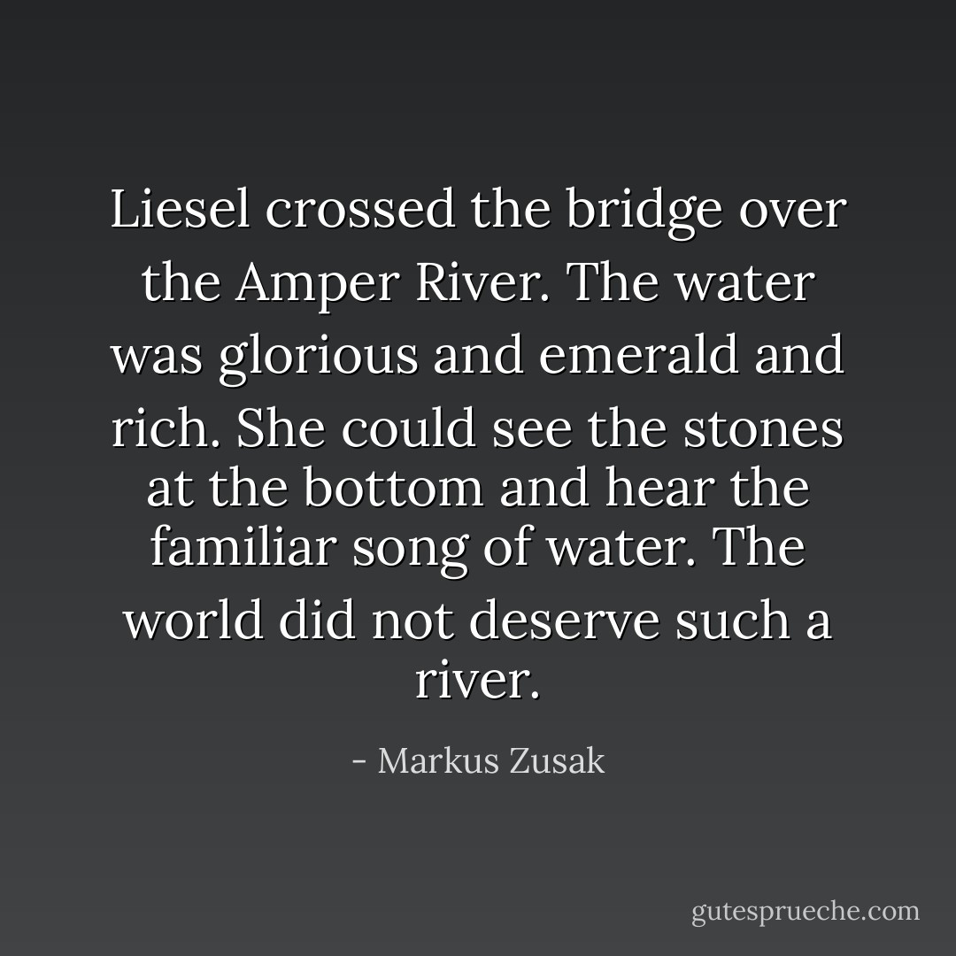 Liesel crossed the bridge over the Amper River. The water was glorious and emerald and rich. She could see the stones at the bottom and hear the familiar song of water. The world did not deserve such a river. - Markus Zusak
