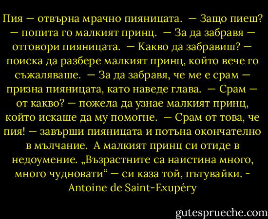 Пия — отвърна мрачно пияницата.<br /><br />— Защо пиеш? — попита го малкият принц.<br /><br />— За да забравя — отговори пияницата.<br /><br />— Какво да забравиш? — поиска да разбере малкият принц, който вече го съжаляваше.<br /><br />— За да забравя, че ме е срам — призна пияницата, като наведе глава.<br /><br />— Срам — от какво? — пожела да узнае малкият принц, който искаше да му помогне.<br /><br />— Срам от това, че пия! — завърши пияницата и потъна окончателно в мълчание.<br /><br />А малкият принц си отиде в недоумение. „Възрастните са наистина много, много чудновати“ — си каза той, пътувайки. - Antoine de Saint-Exupéry