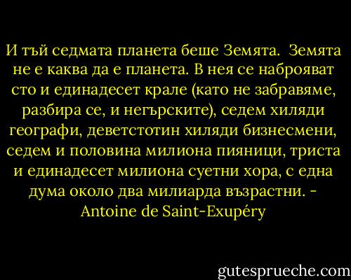 И тъй седмата планета беше Земята.<br /><br />Земята не е каква да е планета. В нея се наброяват сто и единадесет крале (като не забравяме, разбира се, и негърските), седем хиляди географи, деветстотин хиляди бизнесмени, седем и половина милиона пияници, триста и единадесет милиона суетни хора, с една дума около два милиарда възрастни. - Antoine de Saint-Exupéry