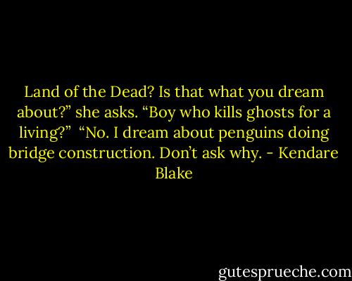 Land of the Dead? Is that what you dream about?” she asks. “Boy who kills ghosts for a living?”<br /> “No. I dream about penguins doing bridge construction. Don’t ask why. - Kendare Blake