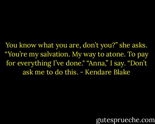 You know what you are, don’t you?” she asks. “You’re my salvation. My way to atone. To pay for everything I’ve done."<br />“Anna,” I say. “Don’t ask me to do this. - Kendare Blake