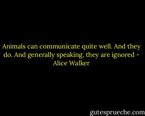 Animals can communicate quite well. And they do. And generally speaking, they are ignored - Alice Walker