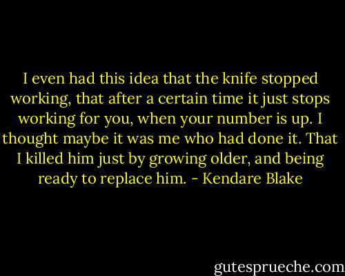 I even had this idea that the knife stopped working, that after a certain time it just stops working for you, when your number is up. I thought maybe it was me who had done it. That I killed him just by growing older, and being ready to replace him. - Kendare Blake