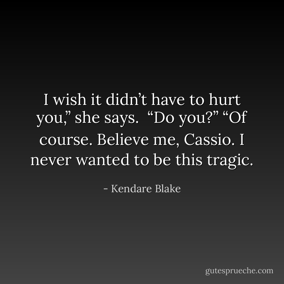 I wish it didn’t have to hurt you,” she says. <br />“Do you?”<br />“Of course. Believe me, Cassio. I never wanted to be this tragic. - Kendare Blake