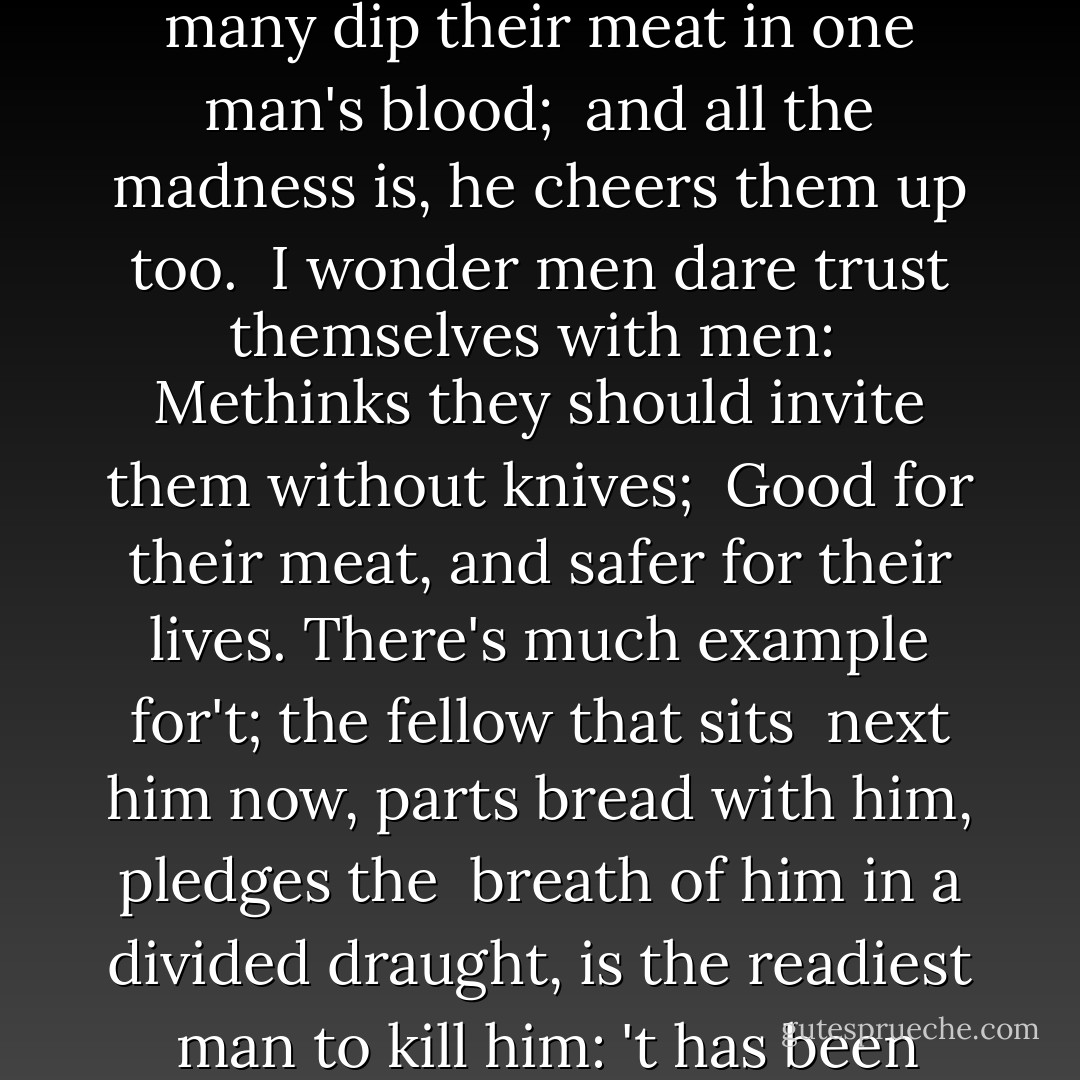 O you gods, what a number of <br />men eat Timon, and he sees 'em not! It grieves me <br />to see so many dip their meat in one man's blood; <br />and all the madness is, he cheers them up too. <br />I wonder men dare trust themselves with men: <br />Methinks they should invite them without knives; <br />Good for their meat, and safer for their lives.<br />There's much example for't; the fellow that sits <br />next him now, parts bread with him, pledges the <br />breath of him in a divided draught, is the readiest <br />man to kill him: 't has been proved. If I were a <br />huge man, I should fear to drink at meals; - William Shakespeare