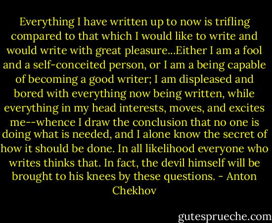 Everything I have written up to now is trifling compared to that which I would like to write and would write with great pleasure...Either I am a fool and a self-conceited person, or I am a being capable of becoming a good writer; I am displeased and bored with everything now being written, while everything in my head interests, moves, and excites me--whence I draw the conclusion that no one is doing what is needed, and I alone know the secret of how it should be done. In all likelihood everyone who writes thinks that. In fact, the devil himself will be brought to his knees by these questions. - Anton Chekhov