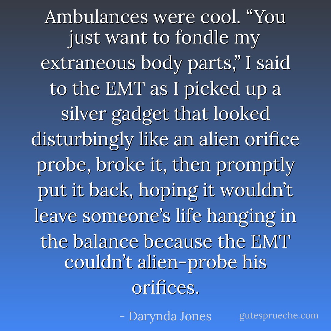 Ambulances were cool. “You just want to fondle my extraneous body parts,” I said to the EMT as I picked up a silver gadget that looked disturbingly like an alien orifice probe, broke it, then promptly put it back, hoping it wouldn’t leave someone’s life hanging in the balance because the EMT couldn’t alien-probe his orifices. - Darynda Jones