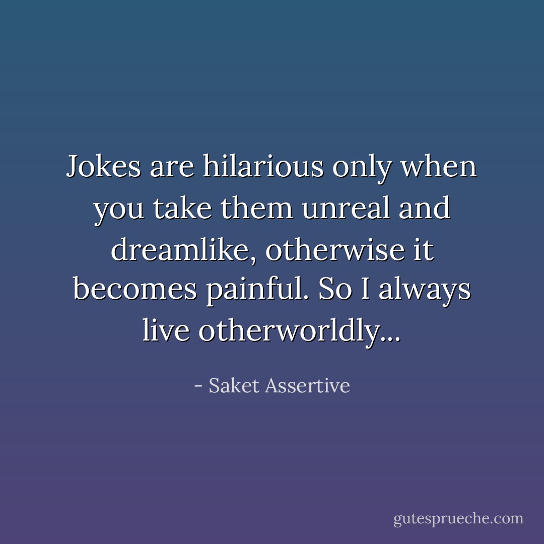 Jokes are hilarious only when you take them unreal and dreamlike, otherwise it becomes painful. So I always live otherworldly... - Saket Assertive