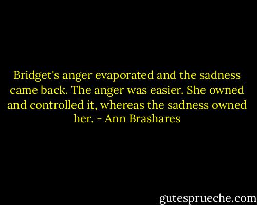 Bridget's anger evaporated and the sadness came back. The anger was easier. She owned and controlled it, whereas the sadness owned her. - Ann Brashares