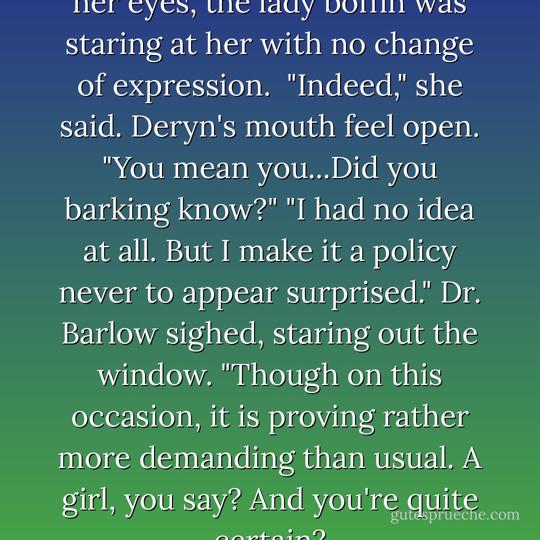 I'm a girl."<br />When Deryn opened her eyes, the lady boffin was staring at her with no change of expression. <br />"Indeed," she said.<br />Deryn's mouth feel open. "You mean you...Did you barking <i>know</i>?"<br />"I had no idea at all. But I make it a policy never to appear surprised." Dr. Barlow sighed, staring out the window. "Though on this occasion, it is proving rather more demanding than usual. A girl, you say? And you're quite certain? - Scott Westerfeld