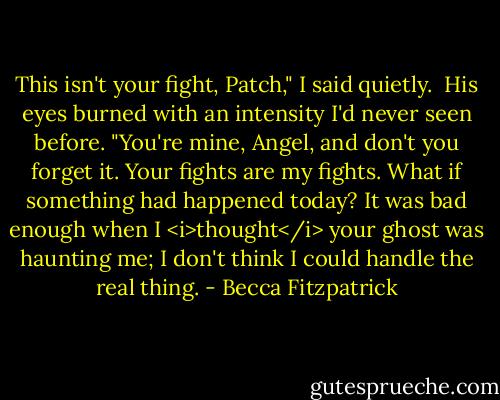 This isn't your fight, Patch," I said quietly.<br /><br />His eyes burned with an intensity I'd never seen before. "You're mine, Angel, and don't you forget it. Your fights are my fights. What if something had happened today? It was bad enough when I <i>thought</i> your ghost was haunting me; I don't think I could handle the real thing. - Becca Fitzpatrick