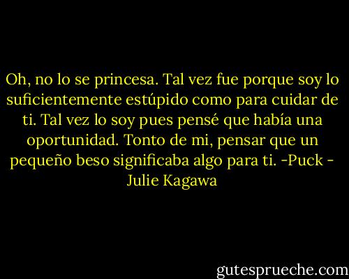 Oh, no lo se princesa. Tal vez fue porque soy lo suficientemente estúpido como para cuidar de ti. Tal vez lo soy pues pensé que había una oportunidad. Tonto de mi, pensar que un pequeño beso significaba algo para ti. -Puck - Julie Kagawa