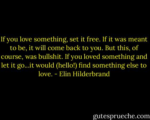 If you love something, set it free. If it was meant to be, it will come back to you. But this, of course, was bullshit. If you loved something and let it go...it would (hello!) find something else to love. - Elin Hilderbrand