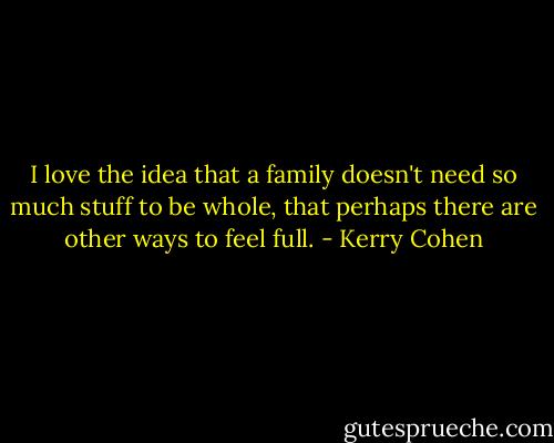 I love the idea that a family doesn't need so much stuff to be whole, that perhaps there are other ways to feel full. - Kerry Cohen