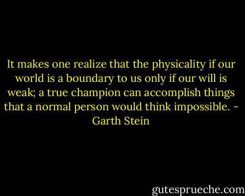 It makes one realize that the physicality if our world is a boundary to us only if our will is weak; a true champion can accomplish things that a normal person would think impossible. - Garth Stein