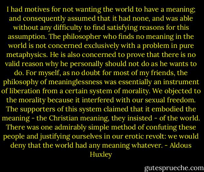 I had motives for not wanting the world to have a meaning; and consequently assumed that it had none, and was able without any difficulty to find satisfying reasons for this assumption. The philosopher who finds no meaning in the world is not concerned exclusively with a problem in pure metaphysics. He is also concerned to prove that there is no valid reason why he personally should not do as he wants to do. For myself, as no doubt for most of my friends, the philosophy of meaninglessness was essentially an instrument of liberation from a certain system of morality. We objected to the morality because it interfered with our sexual freedom. The supporters of this system claimed that it embodied the meaning - the Christian meaning, they insisted - of the world. There was one admirably simple method of confuting these people and justifying ourselves in our erotic revolt: we would deny that the world had any meaning whatever. - Aldous Huxley