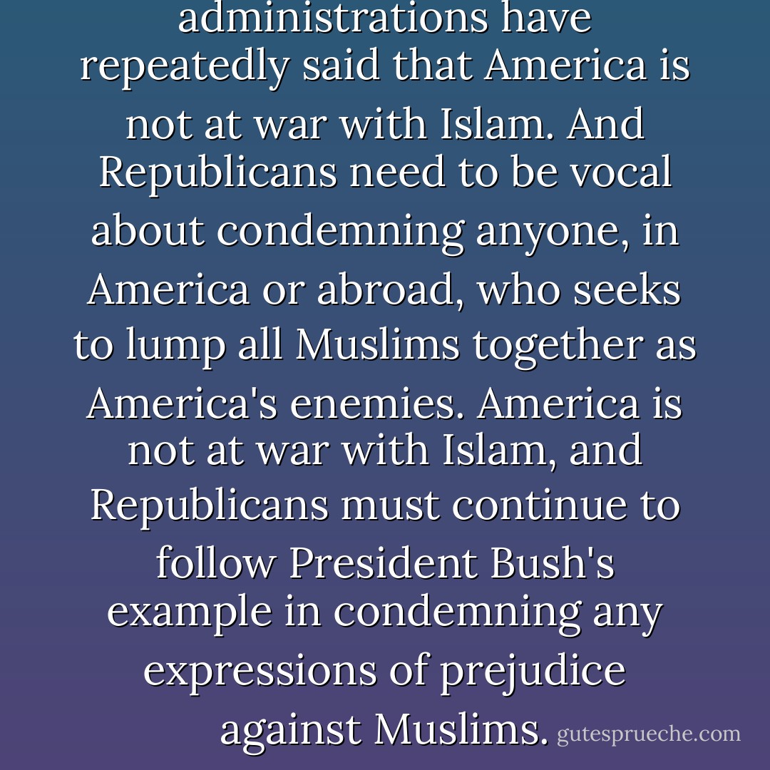 The Bush and Obama administrations have repeatedly said that America is not at war with Islam. And Republicans need to be vocal about condemning anyone, in America or abroad, who seeks to lump all Muslims together as America's enemies. America is not at war with Islam, and Republicans must continue to follow President Bush's example in condemning any expressions of prejudice against Muslims. - Margaret Hoover