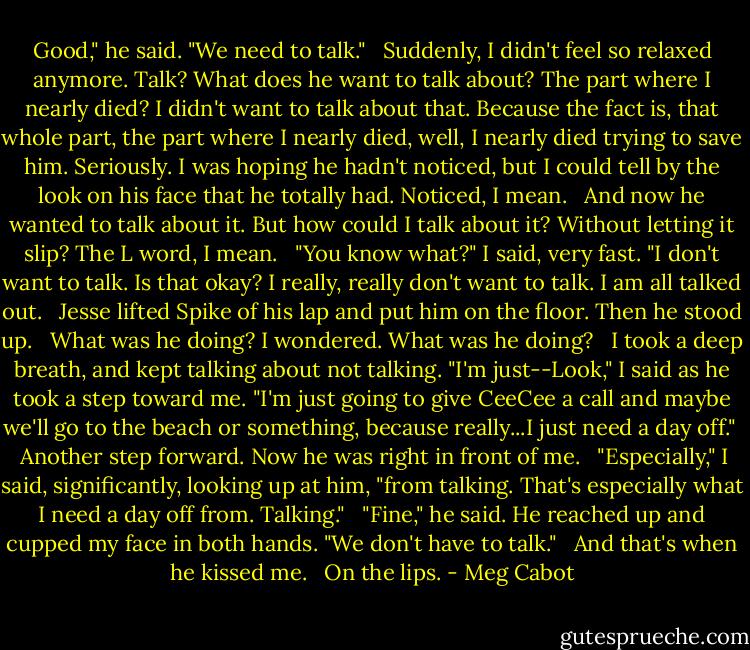 Good," he said. "We need to talk." <br /> Suddenly, I didn't feel so relaxed anymore. Talk? What does he want to talk about? The part where I nearly died? I didn't want to talk about that. Because the fact is, that whole part, the part where I nearly died, well, I nearly died trying to save him. Seriously. I was hoping he hadn't noticed, but I could tell by the look on his face that he totally had. Noticed, I mean. <br /> And now he wanted to talk about it. But how could I talk about it? Without letting it slip? The L word, I mean. <br /> "You know what?" I said, very fast. "I don't want to talk. Is that okay? I really, really don't want to talk. I am all talked out. <br /> Jesse lifted Spike of his lap and put him on the floor. Then he stood up. <br /> What was he doing? I wondered. What was he doing? <br /> I took a deep breath, and kept talking about not talking. "I'm just--Look," I said as he took a step toward me. "I'm just going to give CeeCee a call and maybe we'll go to the beach or something, because really...I just need a day off." <br /> Another step forward. Now he was right in front of me. <br /> "Especially," I said, significantly, looking up at him, "from talking. That's especially what I need a day off from. Talking." <br /> "Fine," he said. He reached up and cupped my face in both hands. "We don't have to talk." <br /> And that's when he kissed me. <br /> On the lips. - Meg Cabot