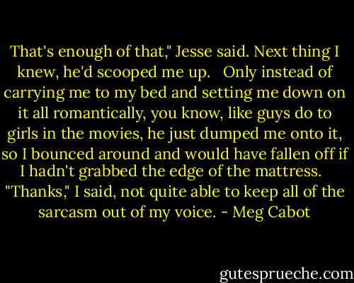 That's enough of that," Jesse said. Next thing I knew, he'd scooped me up. <br /> Only instead of carrying me to my bed and setting me down on it all romantically, you know, like guys do to girls in the movies, he just dumped me onto it, so I bounced around and would have fallen off if I hadn't grabbed the edge of the mattress. <br /> "Thanks," I said, not quite able to keep all of the sarcasm out of my voice. - Meg Cabot