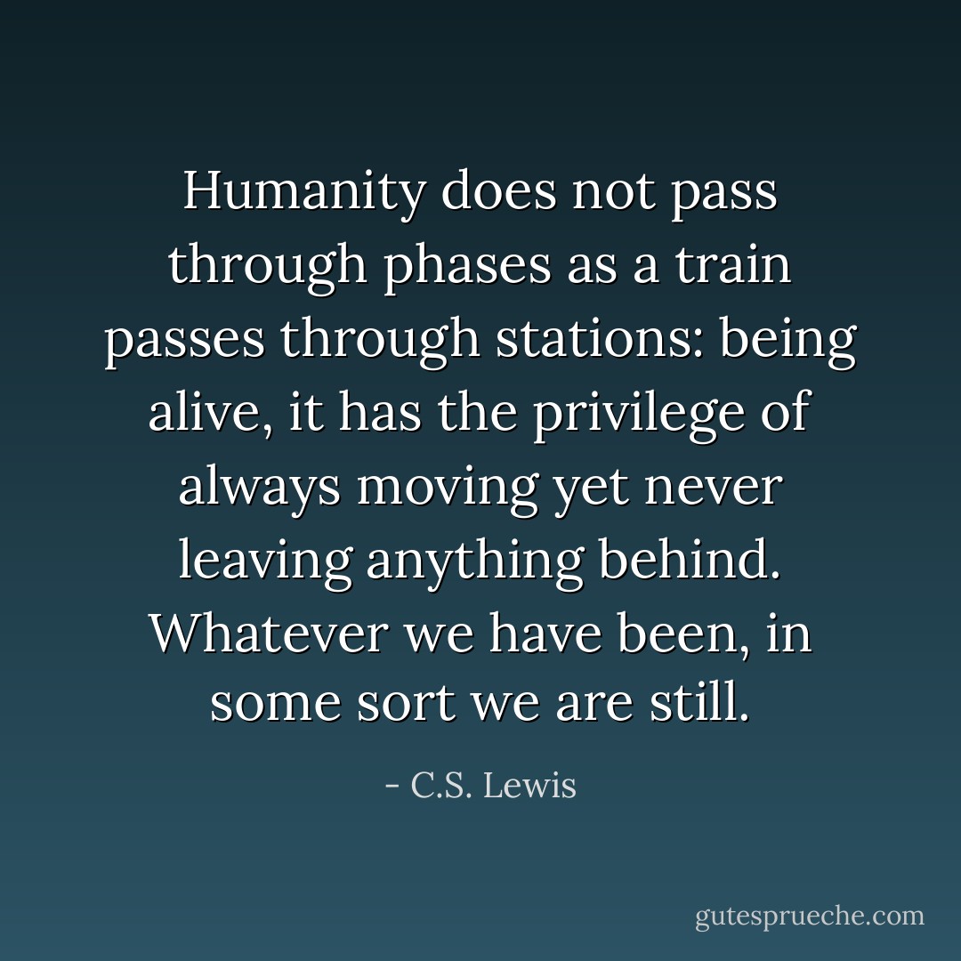 Humanity does not pass through phases as a train passes through stations: being alive, it has the privilege of always moving yet never leaving anything behind. Whatever we have been, in some sort we are still. - C.S. Lewis