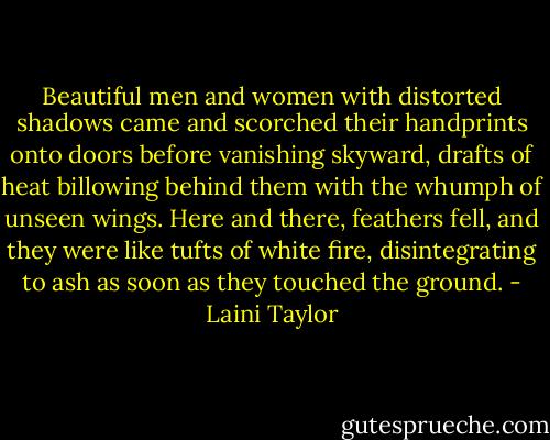 Beautiful men and women with distorted shadows came and scorched their handprints onto doors before vanishing skyward, drafts of heat billowing behind them with the whumph of unseen wings. Here and there, feathers fell, and they were like tufts of white fire, disintegrating to ash as soon as they touched the ground. - Laini Taylor