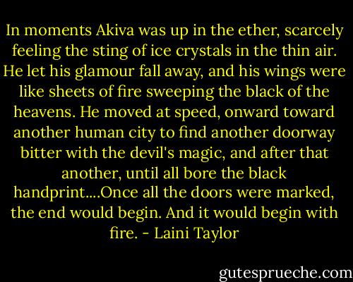 In moments Akiva was up in the ether, scarcely feeling the sting of ice crystals in the thin air. He let his glamour fall away, and his wings were like sheets of fire sweeping the black of the heavens. He moved at speed, onward toward another human city to find another doorway bitter with the devil's magic, and after that another, until all bore the black handprint....Once all the doors were marked, the end would begin. And it would begin with fire. - Laini Taylor