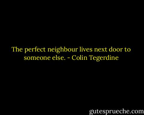The perfect neighbour lives next door to someone else. - Colin Tegerdine