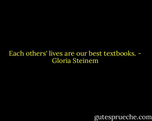Each others' lives are our best textbooks. - Gloria Steinem