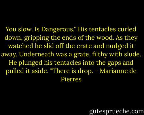 You slow. Is Dangerous." His tentacles curled down, gripping the ends of the wood. As they watched he slid off the crate and nudged it away. Underneath was a grate, filthy with slude. He plunged his tentacles into the gaps and pulled it aside. "There is drop. - Marianne de Pierres